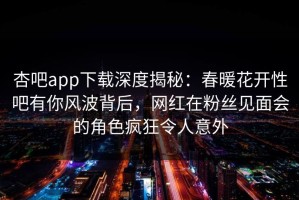 杏吧app下载深度揭秘：春暖花开性吧有你风波背后，网红在粉丝见面会的角色疯狂令人意外