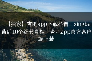 【独家】杏吧app下载科普：xingba背后10个细节真相，杏吧app官方客户端下载