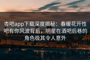 杏吧app下载深度揭秘：春暖花开性吧有你风波背后，明星在酒吧后巷的角色极其令人意外