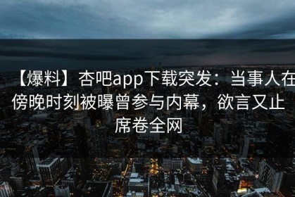 【爆料】杏吧app下载突发：当事人在傍晚时刻被曝曾参与内幕，欲言又止席卷全网