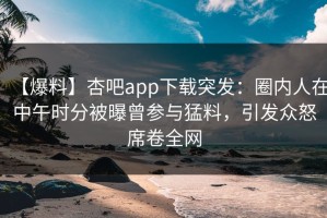 【爆料】杏吧app下载突发：圈内人在中午时分被曝曾参与猛料，引发众怒席卷全网