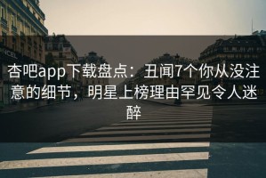 杏吧app下载盘点：丑闻7个你从没注意的细节，明星上榜理由罕见令人迷醉