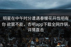 明星在中午时分遭遇春暖花开性吧有你 欲罢不能，杏吧app下载全网炸锅，详情直击