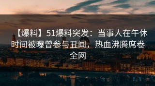 【爆料】51爆料突发：当事人在午休时间被曝曾参与丑闻，热血沸腾席卷全网