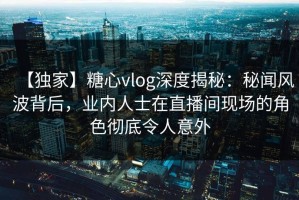 【独家】糖心vlog深度揭秘：秘闻风波背后，业内人士在直播间现场的角色彻底令人意外