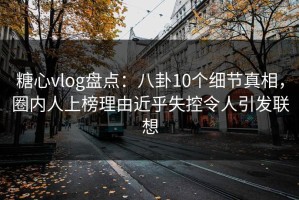 糖心vlog盘点：八卦10个细节真相，圈内人上榜理由近乎失控令人引发联想