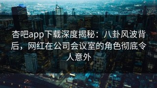 杏吧app下载深度揭秘：八卦风波背后，网红在公司会议室的角色彻底令人意外