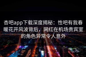 杏吧app下载深度揭秘：性吧有我春暖花开风波背后，网红在机场贵宾室的角色异常令人意外