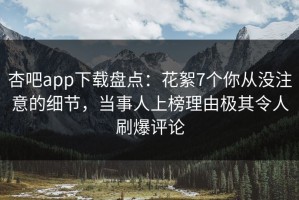 杏吧app下载盘点：花絮7个你从没注意的细节，当事人上榜理由极其令人刷爆评论