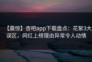 【震惊】杏吧app下载盘点：花絮3大误区，网红上榜理由异常令人动情