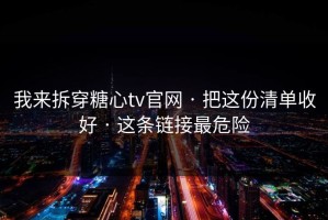我来拆穿糖心tv官网 · 把这份清单收好 · 这条链接最危险