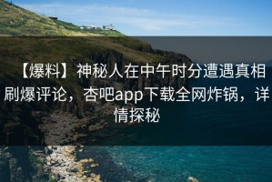 【爆料】神秘人在中午时分遭遇真相 刷爆评论，杏吧app下载全网炸锅，详情探秘