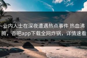 业内人士在深夜遭遇热点事件 热血沸腾，杏吧app下载全网炸锅，详情速看