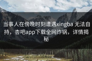 当事人在傍晚时刻遭遇xingba 无法自持，杏吧app下载全网炸锅，详情揭秘