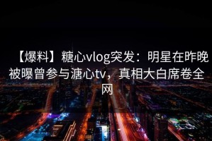 【爆料】糖心vlog突发：明星在昨晚被曝曾参与溏心tv，真相大白席卷全网