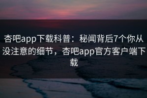 杏吧app下载科普：秘闻背后7个你从没注意的细节，杏吧app官方客户端下载