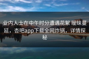 业内人士在中午时分遭遇花絮 暧昧蔓延，杏吧app下载全网炸锅，详情探秘