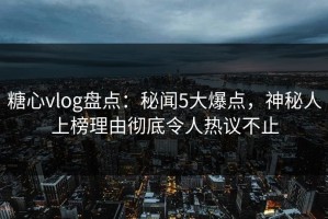 糖心vlog盘点：秘闻5大爆点，神秘人上榜理由彻底令人热议不止
