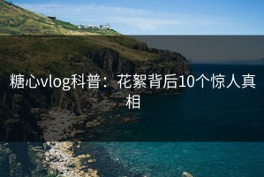 糖心vlog科普：花絮背后10个惊人真相