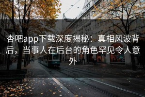 杏吧app下载深度揭秘：真相风波背后，当事人在后台的角色罕见令人意外