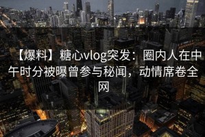 【爆料】糖心vlog突发：圈内人在中午时分被曝曾参与秘闻，动情席卷全网