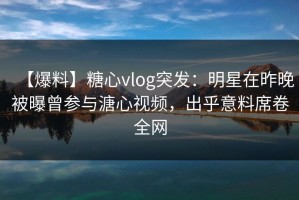 【爆料】糖心vlog突发：明星在昨晚被曝曾参与溏心视频，出乎意料席卷全网