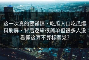这一次真的要谨慎 · 吃瓜入口吃瓜爆料刷屏 · 背后逻辑很简单但很多人没看懂这算不算标题党？