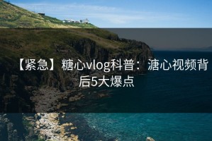 【紧急】糖心vlog科普：溏心视频背后5大爆点