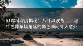 51爆料深度揭秘：八卦风波背后，网红在停车场角落的角色瞬间令人意外