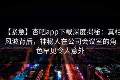 【紧急】杏吧app下载深度揭秘：真相风波背后，神秘人在公司会议室的角色罕见令人意外