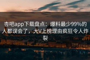 杏吧app下载盘点：爆料最少99%的人都误会了，大V上榜理由疯狂令人炸裂