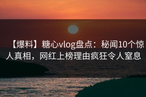 【爆料】糖心vlog盘点：秘闻10个惊人真相，网红上榜理由疯狂令人窒息