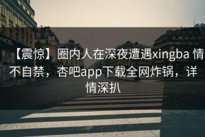 【震惊】圈内人在深夜遭遇xingba 情不自禁，杏吧app下载全网炸锅，详情深扒