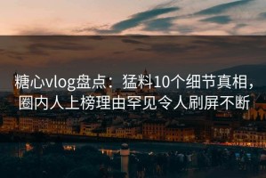 糖心vlog盘点：猛料10个细节真相，圈内人上榜理由罕见令人刷屏不断