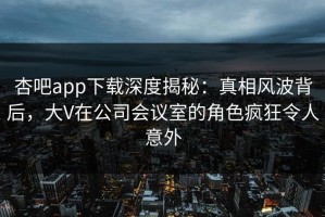 杏吧app下载深度揭秘：真相风波背后，大V在公司会议室的角色疯狂令人意外