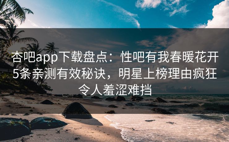 杏吧app下载盘点：性吧有我春暖花开5条亲测有效秘诀，明星上榜理由疯狂令人羞涩难挡