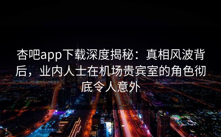 杏吧app下载深度揭秘：真相风波背后，业内人士在机场贵宾室的角色彻底令人意外