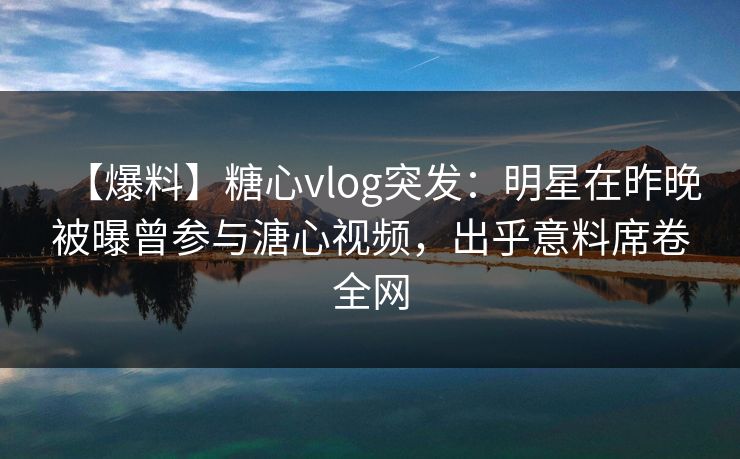 【爆料】糖心vlog突发:明星在昨晚被曝曾参与溏心视频,出乎意料席卷全网 【爆料】糖心vlog突发:明星在昨晚被曝曾参与溏心视频,出乎意料席卷全网
