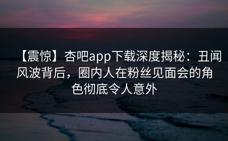 【震惊】杏吧app下载深度揭秘:丑闻风波背后,圈内人在粉丝见面会的角色彻底令人意外 【震惊】杏吧app下载深度揭秘:丑闻风波背后,圈内人在粉丝见面会的角色彻底令人意外