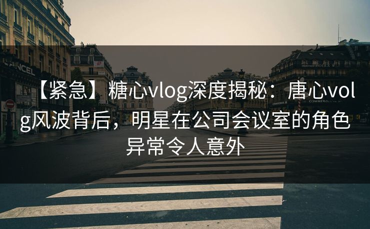 【紧急】糖心vlog深度揭秘：唐心volg风波背后，明星在公司会议室的角色异常令人意外