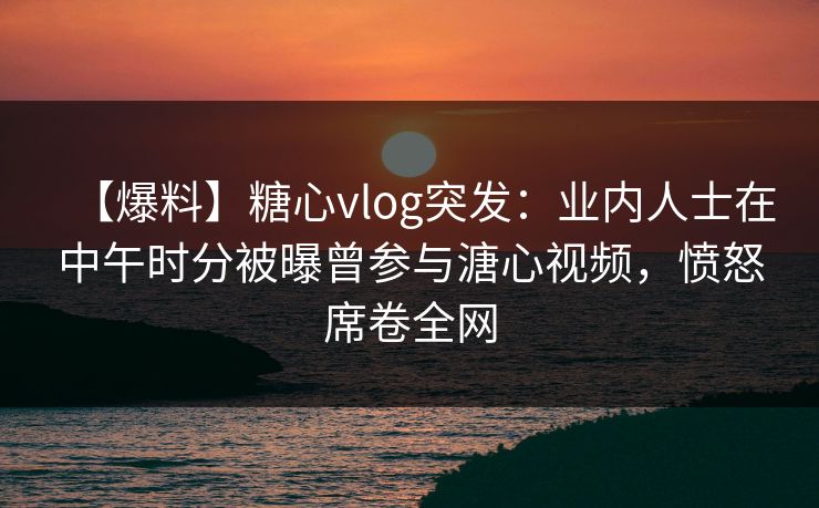 【爆料】糖心vlog突发：业内人士在中午时分被曝曾参与溏心视频，愤怒席卷全网