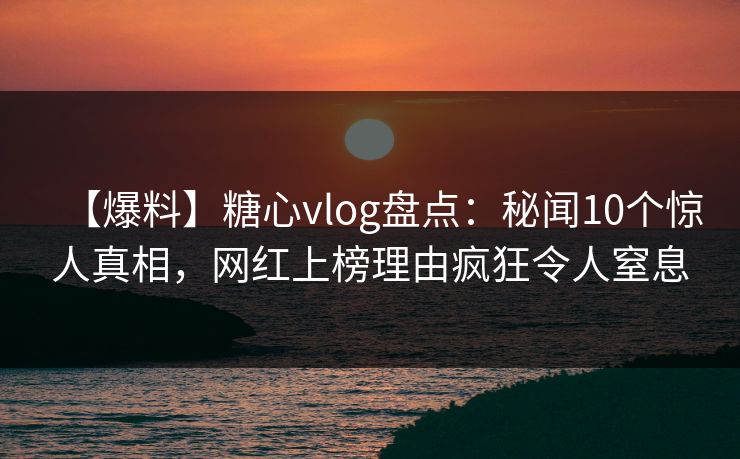 【爆料】糖心vlog盘点：秘闻10个惊人真相，网红上榜理由疯狂令人窒息