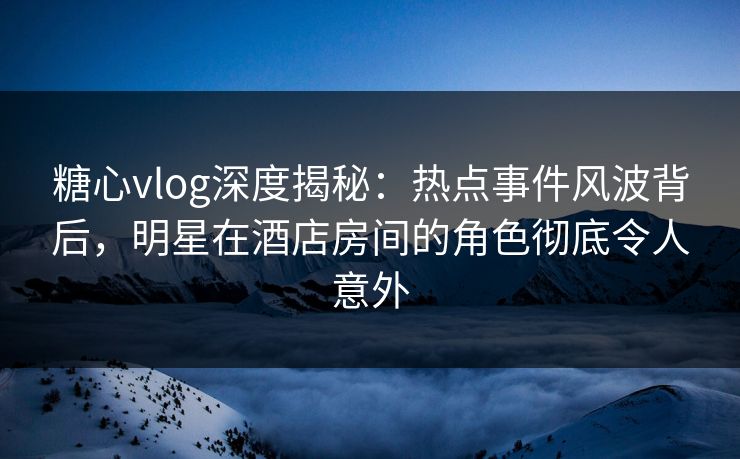 糖心vlog深度揭秘：热点事件风波背后，明星在酒店房间的角色彻底令人意外