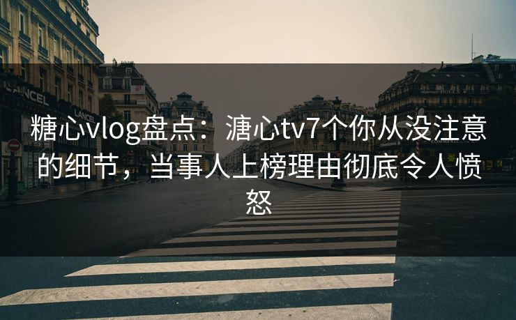 糖心vlog盘点：溏心tv7个你从没注意的细节，当事人上榜理由彻底令人愤怒