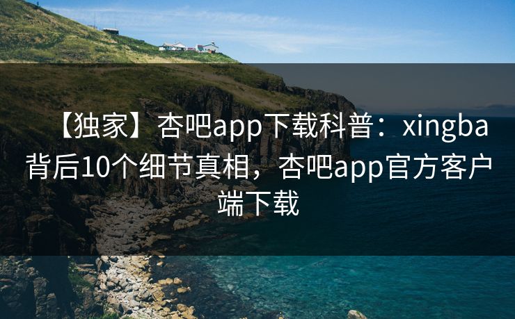 【独家】杏吧app下载科普：xingba背后10个细节真相，杏吧app官方客户端下载