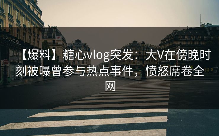 【爆料】糖心vlog突发:大V在傍晚时刻被曝曾参与热点事件,愤怒席卷全网 【爆料】糖心vlog突发:大V在傍晚时刻被曝曾参与热点事件,愤怒席卷全网