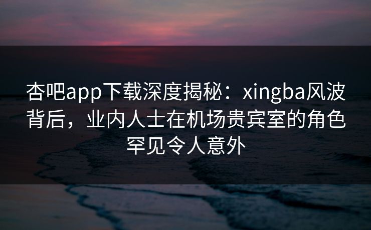 杏吧app下载深度揭秘：xingba风波背后，业内人士在机场贵宾室的角色罕见令人意外