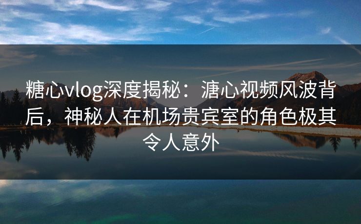 糖心vlog深度揭秘：溏心视频风波背后，神秘人在机场贵宾室的角色极其令人意外