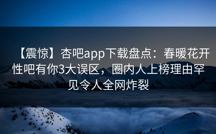 【震惊】杏吧app下载盘点:春暖花开性吧有你3大误区,圈内人上榜理由罕见令人全网炸裂 【震惊】杏吧app下载盘点:春暖花开性吧有你3大误区,圈内人上榜理由罕见令人全网炸裂