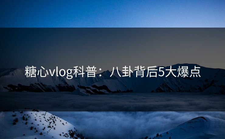 糖心vlog科普：八卦背后5大爆点